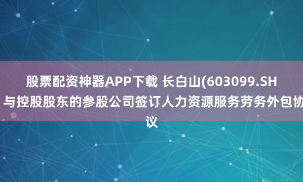 股票配资神器APP下载 长白山(603099.SH)：与控股股东的参股公司签订人力资源服务劳务外包协议