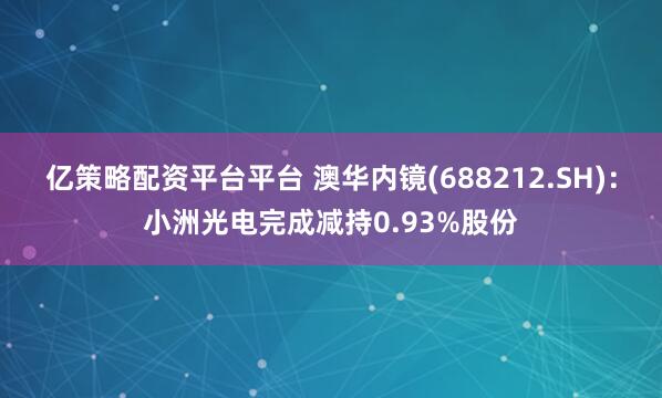 亿策略配资平台平台 澳华内镜(688212.SH)：小洲光电完成减持0.93%股份