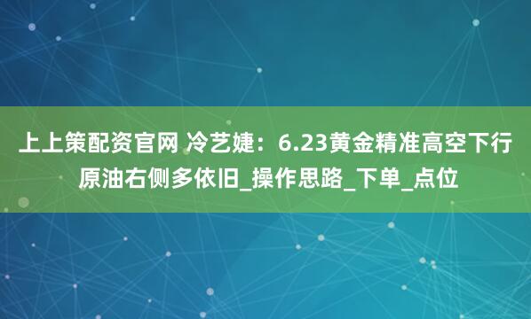 上上策配资官网 冷艺婕：6.23黄金精准高空下行 原油右侧多依旧_操作思路_下单_点位