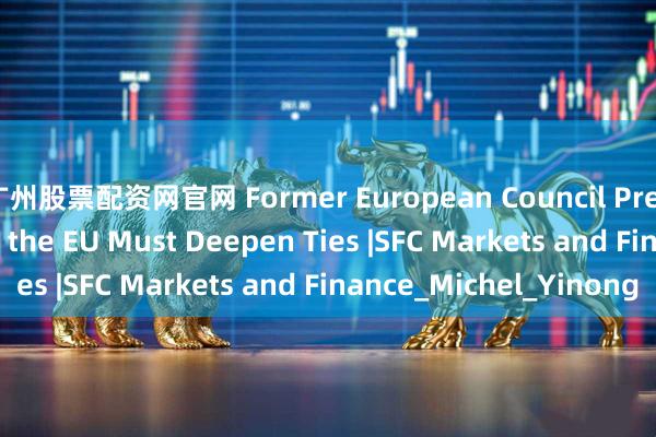 广州股票配资网官网 Former European Council President: China and the EU Must Deepen Ties |SFC Markets and Finance_Michel_Yinong