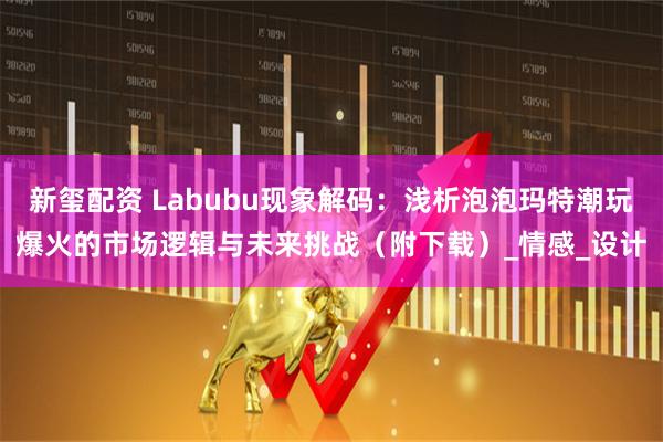 新玺配资 Labubu现象解码：浅析泡泡玛特潮玩爆火的市场逻辑与未来挑战（附下载）_情感_设计