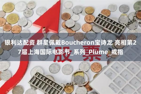 银利达配资 群星佩戴Boucheron宝诗龙 亮相第27届上海国际电影节_系列_Plume_戒指