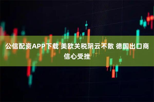 公信配资APP下载 美欧关税阴云不散 德国出口商信心受挫