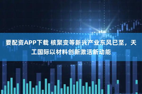 要配资APP下载 核聚变等新兴产业东风已至，天工国际以材料创新激活新动能