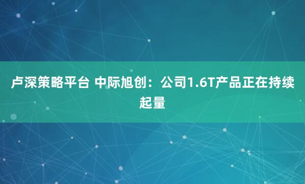 卢深策略平台 中际旭创：公司1.6T产品正在持续起量