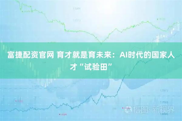 富捷配资官网 育才就是育未来：AI时代的国家人才“试验田”
