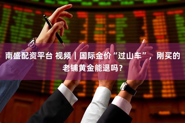 南盛配资平台 视频｜国际金价“过山车”，刚买的老铺黄金能退吗？