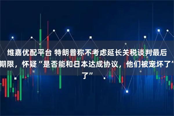 维嘉优配平台 特朗普称不考虑延长关税谈判最后期限，怀疑“是否能和日本达成协议，他们被宠坏了”