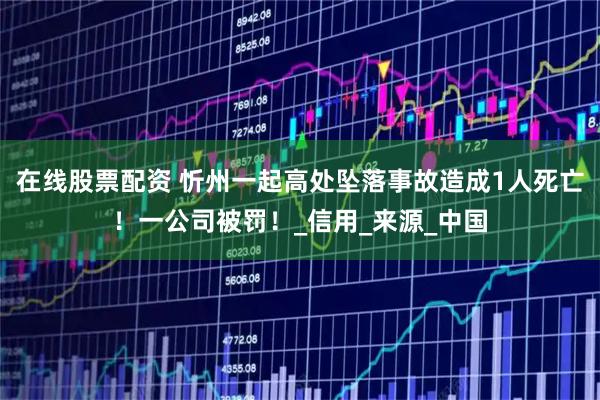 在线股票配资 忻州一起高处坠落事故造成1人死亡！一公司被罚！_信用_来源_中国