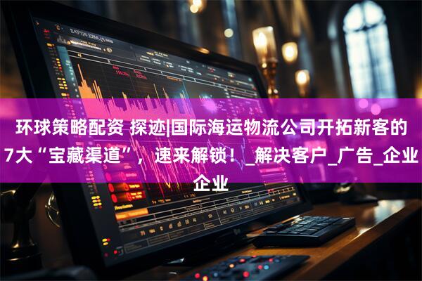 环球策略配资 探迹|国际海运物流公司开拓新客的7大“宝藏渠道”，速来解锁！_解决客户_广告_企业