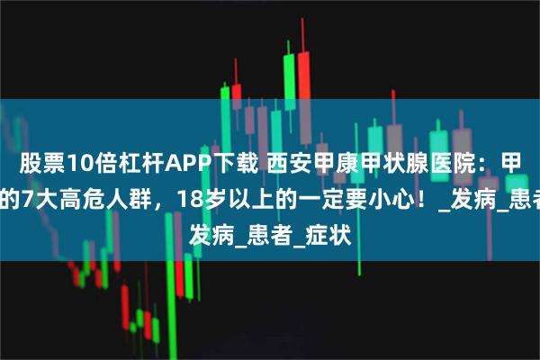 股票10倍杠杆APP下载 西安甲康甲状腺医院：甲状腺癌的7大高危人群，18岁以上的一定要小心！_发病_患者_症状