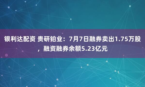 银利达配资 贵研铂业：7月7日融券卖出1.75万股，融资融券余额5.23亿元