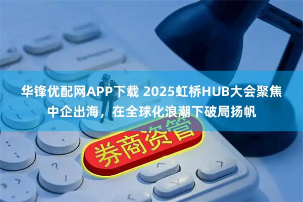 华锋优配网APP下载 2025虹桥HUB大会聚焦中企出海，在全球化浪潮下破局扬帆