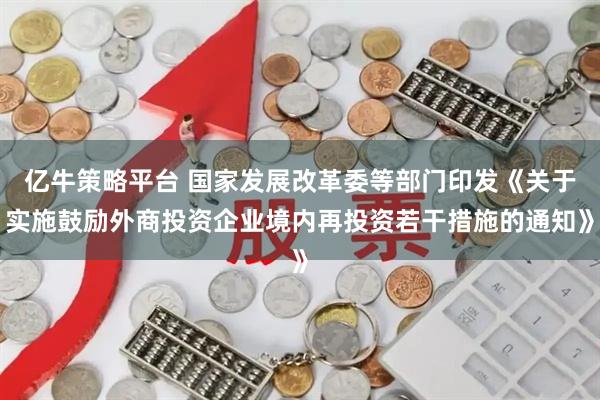 亿牛策略平台 国家发展改革委等部门印发《关于实施鼓励外商投资企业境内再投资若干措施的通知》