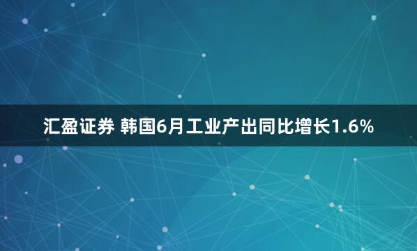汇盈证券 韩国6月工业产出同比增长1.6%