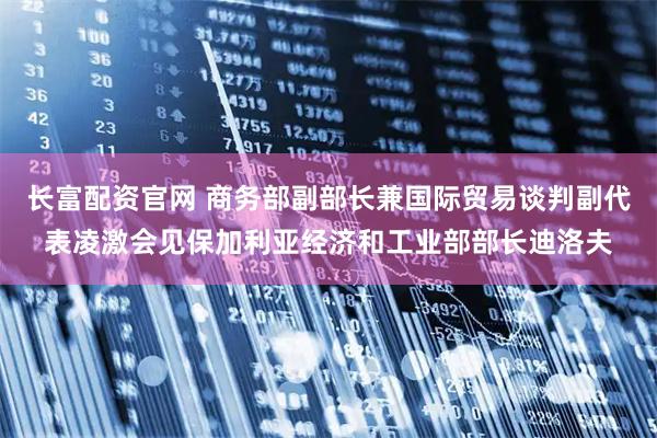 长富配资官网 商务部副部长兼国际贸易谈判副代表凌激会见保加利亚经济和工业部部长迪洛夫