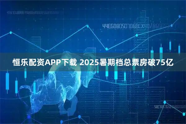 恒乐配资APP下载 2025暑期档总票房破75亿