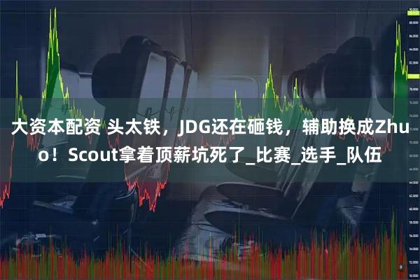 大资本配资 头太铁,JDG还在砸钱,辅助换成Zhuo!Scout拿着顶薪坑死了_比赛_选手_队伍