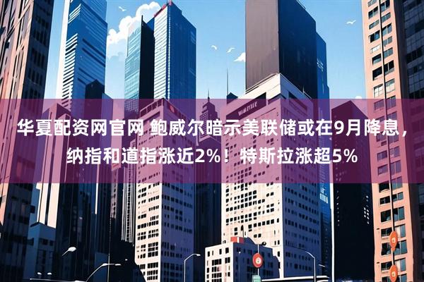 华夏配资网官网 鲍威尔暗示美联储或在9月降息，纳指和道指涨近2%！特斯拉涨超5%