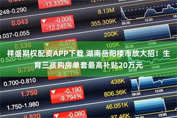 祥盛期权配资APP下载 湖南岳阳楼市放大招！生育三孩购房单套最高补贴20万元