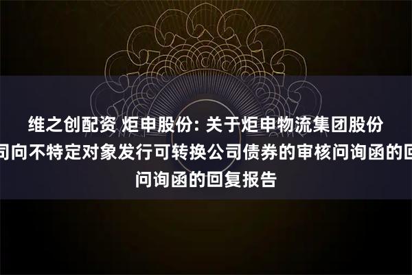 维之创配资 炬申股份: 关于炬申物流集团股份有限公司向不特定对象发行可转换公司债券的审核问询函的回复报告