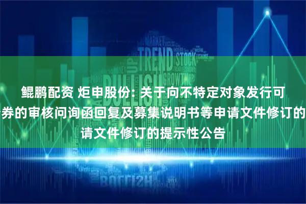 鲲鹏配资 炬申股份: 关于向不特定对象发行可转换公司债券的审核问询函回复及募集说明书等申请文件修订的提示性公告