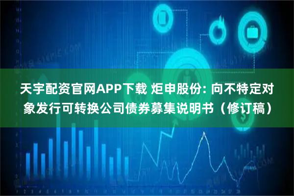 天宇配资官网APP下载 炬申股份: 向不特定对象发行可转换公司债券募集说明书（修订稿）