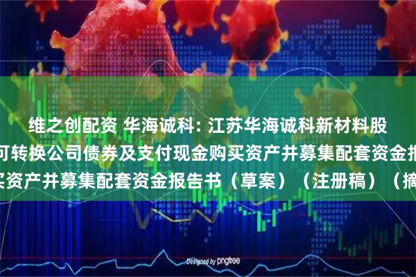 维之创配资 华海诚科: 江苏华海诚科新材料股份有限公司发行股份、可转换公司债券及支付现金购买资产并募集配套资金报告书（草案）（注册稿）（摘要）