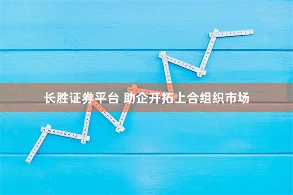 长胜证券平台 助企开拓上合组织市场