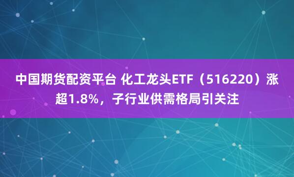 中国期货配资平台 化工龙头ETF（516220）涨超1.8%，子行业供需格局引关注