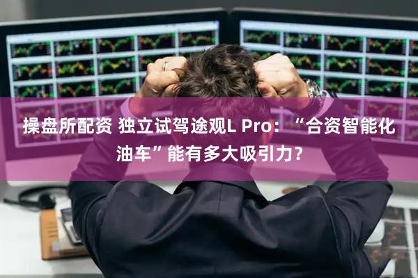 操盘所配资 独立试驾途观L Pro：“合资智能化油车”能有多大吸引力？