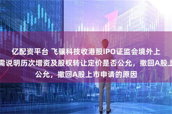 亿配资平台 飞骧科技收港股IPO证监会境外上市备案反馈：需说明历次增资及股权转让定价是否公允，撤回A股上市申请的原因