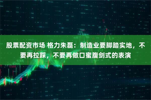 股票配资市场 格力朱磊：制造业要脚踏实地，不要再拉踩，不要再做口蜜腹剑式的表演
