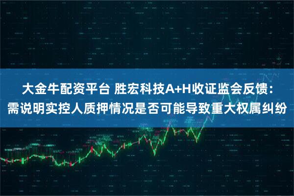 大金牛配资平台 胜宏科技A+H收证监会反馈：需说明实控人质押情况是否可能导致重大权属纠纷
