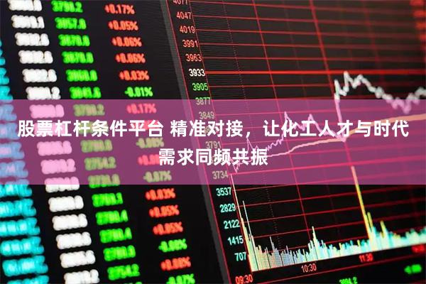 股票杠杆条件平台 精准对接，让化工人才与时代需求同频共振