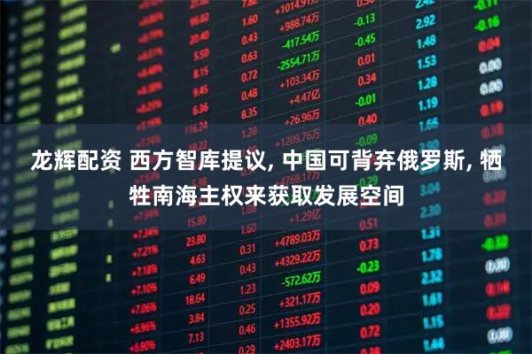 龙辉配资 西方智库提议, 中国可背弃俄罗斯, 牺牲南海主权来获取发展空间