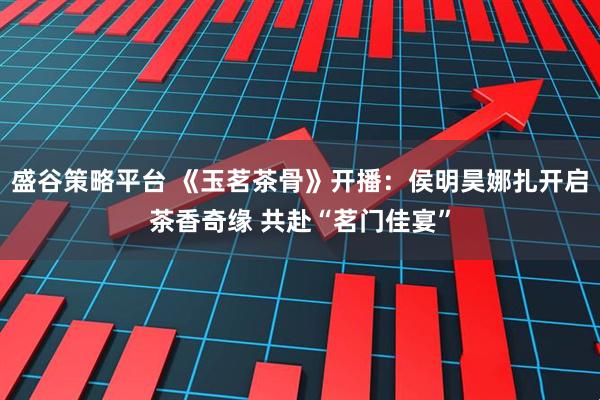 盛谷策略平台 《玉茗茶骨》开播：侯明昊娜扎开启茶香奇缘 共赴“茗门佳宴”
