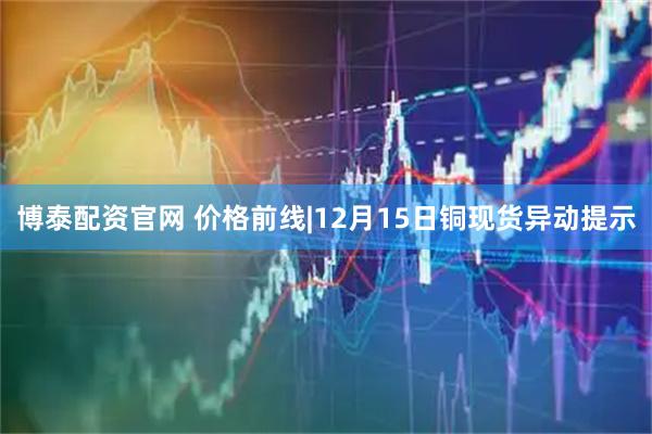 博泰配资官网 价格前线|12月15日铜现货异动提示