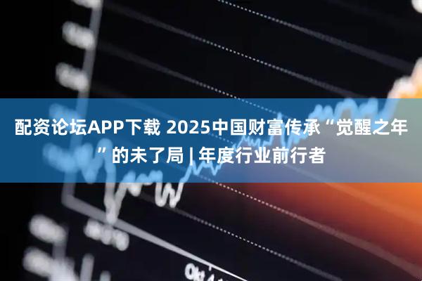 配资论坛APP下载 2025中国财富传承“觉醒之年”的未了局 | 年度行业前行者