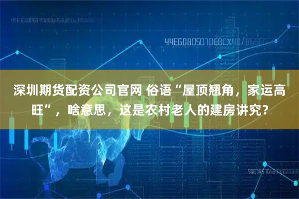 深圳期货配资公司官网 俗语“屋顶翘角，家运高旺”，啥意思，这是农村老人的建房讲究？