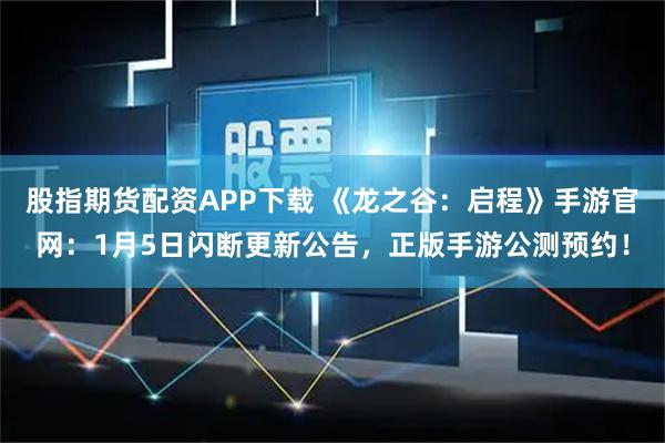 股指期货配资APP下载 《龙之谷：启程》手游官网：1月5日闪断更新公告，正版手游公测预约！