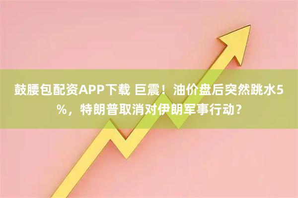 鼓腰包配资APP下载 巨震！油价盘后突然跳水5%，特朗普取消对伊朗军事行动？